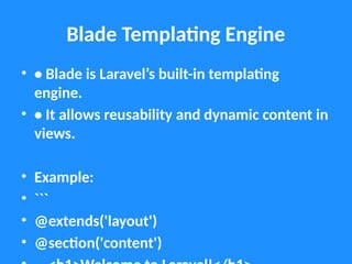 Blade Templating Engine
• • Blade is Laravel’s built-in templating
engine.
• • It allows reusability and dynamic content in
views.
• Example:
• ```
• @extends('layout')
• @section('content')
 