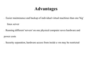 Advantages
Easier maintenance and backup of individual virtual machines than one 'big'
linux server
Running different 'servers' on one physical computer saves hardware and
power costs
Security separation, hardware access from inside a vm may be restricted
 