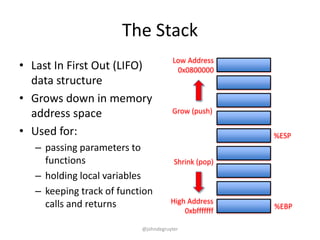 The Stack
                                      Low Address
• Last In First Out (LIFO)             0x0800000
  data structure
• Grows down in memory
  address space                       Grow (push)

• Used for:                                            %ESP
   – passing parameters to
     functions                         Shrink (pop)
   – holding local variables
   – keeping track of function
     calls and returns                High Address
                                                       %EBP
                                          0xbfffffff

                           @johndegruyter
 