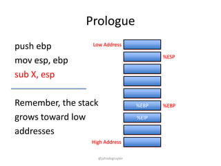 Prologue
push ebp         Low Address

                                           %ESP
mov esp, ebp
sub X, esp

Remember, the stack                 %EBP   %EBP

grows toward low                    %EIP

addresses
                 High Address

                   @johndegruyter
 