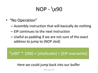 NOP - x90
• “No Operation”
  – Assembly instruction that will basically do nothing
  – EIP continues to the next instruction
  – Useful as padding if we are not sure of the exact
    address to jump to (NOP sled)


 “x90” * 1000 + *shellcode+ + *EIP overwrite+

      Here we could jump back into our buffer
                       @johndegruyter
 