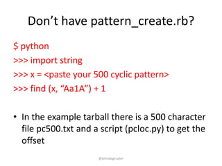 Don’t have pattern_create.rb?
$ python
>>> import string
>>> x = <paste your 500 cyclic pattern>
>>> find (x, “Aa1A”) + 1

• In the example tarball there is a 500 character
  file pc500.txt and a script (pcloc.py) to get the
  offset
                      @johndegruyter
 