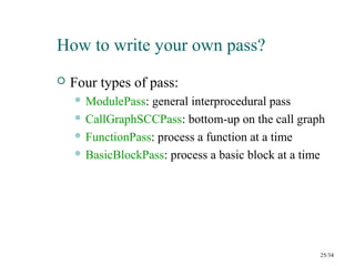 How to write your own pass?
 Four types of pass:
 ModulePass: general interprocedural pass
 CallGraphSCCPass: bottom-up on the call graph
 FunctionPass: process a function at a time
 BasicBlockPass: process a basic block at a time
25/34
 