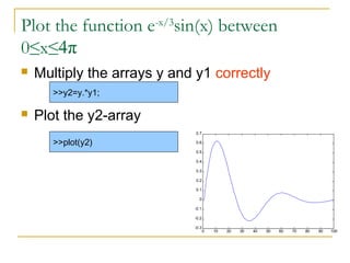 Plot the function e-x/3sin(x) between
0≤x≤4π
   Multiply the arrays y and y1 correctly
       >>y2=y.*y1;

   Plot the y2-array
                              0.7

       >>plot(y2)             0.6

                              0.5

                              0.4

                              0.3

                              0.2

                              0.1

                               0

                             -0.1

                             -0.2

                             -0.3
                                    0   10   20   30   40   50   60   70   80   90   100
 