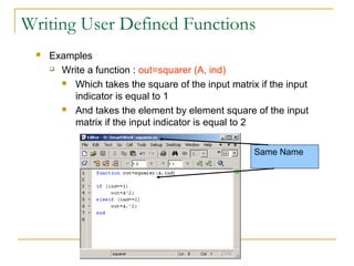Writing User Defined Functions
    Examples
      Write a function : out=squarer (A, ind)

        Which takes the square of the input matrix if the input

          indicator is equal to 1
        And takes the element by element square of the input

          matrix if the input indicator is equal to 2

                                                   Same Name
 