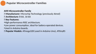 Popular Microcontroller Families
AVR Microcontroller Family
🔹 Manufacturer: Microchip Technology (previously Atmel)
🔹 Architecture: 8-bit, 16-bit
🔹 Key Features:
•High-performance RISC architecture.
•Low power consumption, ideal for battery-operated devices.
•Used in Arduino boards.
🔹 Popular Models: ATmega328 (used in Arduino Uno), ATtiny85
 