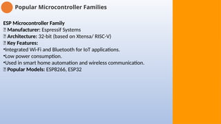 Popular Microcontroller Families
ESP Microcontroller Family
🔹 Manufacturer: Espressif Systems
🔹 Architecture: 32-bit (based on Xtensa/ RISC-V)
🔹 Key Features:
•Integrated Wi-Fi and Bluetooth for IoT applications.
•Low power consumption.
•Used in smart home automation and wireless communication.
🔹 Popular Models: ESP8266, ESP32
 