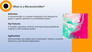 What is a Microcontroller?
Definition
A microcontroller is a compact integrated circuit designed to
govern a specific operation in an embedded system.
Key Features
It includes a processor, memory, and input/output peripherals,
making it a self-contained system.
Applications
Microcontrollers are widely used in automation, robotics, consumer
electronics, and industrial applications.
 