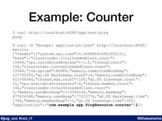 Example: Counter
$ curl http://localhost:8080/app/rest/ping
pong
$ curl -H "Accept: application/json" http://localhost:8080/
metrics
{"vendor":{"system.cpu.load":0.06088091680189212},
"base":{"classloader.totalLoadedClass.count":
15949,"cpu.systemLoadAverage":-1.0,"thread.count":
158,"classloader.currentLoadedClass.count":
15944,"jvm.uptime":80989,"memory.committedNonHeap":
127795200,"gc.PS MarkSweep.count":4,"memory.committedHeap":
415760384,"thread.max.count":160,"gc.PS Scavenge.count":
21,"cpu.availableProcessors":4,"thread.daemon.count":
144,"classloader.totalUnloadedClass.count":
5,"memory.usedNonHeap":113395160,"memory.maxHeap":
477626368,"memory.usedHeap":77223776,"gc.PS MarkSweep.time":
1394,"memory.maxNonHeap":-1,"gc.PS Scavenge.time":325}
"application":{"com.example.app.PingResource.counter":1}}
#jjug_ccc #ccc_i1 @khasunuma
 