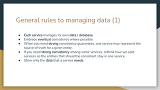 General rules to managing data (1)
● Each service manages its own data / database.
● Embrace eventual consistency where possible.
● When you need strong consistency guarantees, one service may represent the
source of truth for a given entity.
● If you need strong consistency among some services, rethink how we split
services so the entities that should be consistent stay in one service.
● Store only the data that a service needs.
 