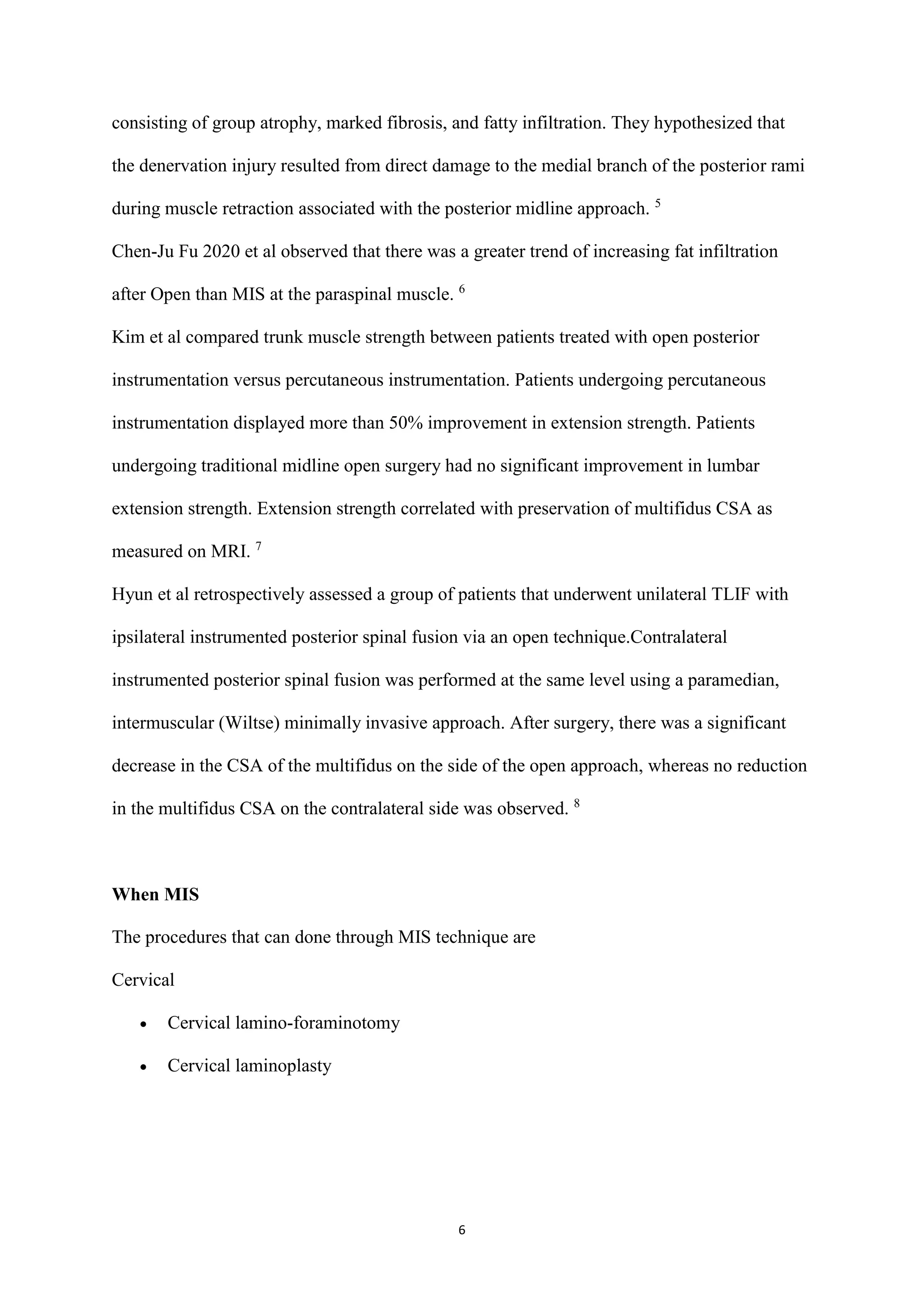 6
consisting of group atrophy, marked fibrosis, and fatty infiltration. They hypothesized that
the denervation injury resulted from direct damage to the medial branch of the posterior rami
during muscle retraction associated with the posterior midline approach. 5
Chen-Ju Fu 2020 et al observed that there was a greater trend of increasing fat infiltration
after Open than MIS at the paraspinal muscle. 6
Kim et al compared trunk muscle strength between patients treated with open posterior
instrumentation versus percutaneous instrumentation. Patients undergoing percutaneous
instrumentation displayed more than 50% improvement in extension strength. Patients
undergoing traditional midline open surgery had no significant improvement in lumbar
extension strength. Extension strength correlated with preservation of multifidus CSA as
measured on MRI. 7
Hyun et al retrospectively assessed a group of patients that underwent unilateral TLIF with
ipsilateral instrumented posterior spinal fusion via an open technique.Contralateral
instrumented posterior spinal fusion was performed at the same level using a paramedian,
intermuscular (Wiltse) minimally invasive approach. After surgery, there was a significant
decrease in the CSA of the multifidus on the side of the open approach, whereas no reduction
in the multifidus CSA on the contralateral side was observed. 8
When MIS
The procedures that can done through MIS technique are
Cervical
 Cervical lamino-foraminotomy
 Cervical laminoplasty
 