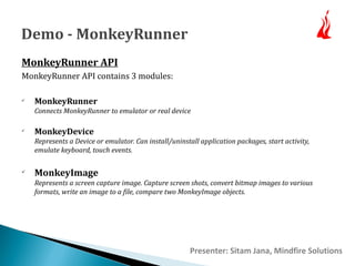 Demo - MonkeyRunner 
MonkeyRunner API 
MonkeyRunner API contains 3 modules: 
 MonkeyRunner 
Connects MonkeyRunner to emulator or real device 
 MonkeyDevice 
Represents a Device or emulator. Can install/uninstall application packages, start activity, 
emulate keyboard, touch events. 
 MonkeyImage 
Represents a screen capture image. Capture screen shots, convert bitmap images to various 
formats, write an image to a file, compare two MonkeyImage objects. 
Presenter: Sitam Jana, Mindfire Solutions 
 