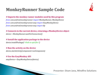 MonkeyRunner Sample Code 
# Imports the monkey runner modules used by this program 
from com.android.monkeyrunner import MonkeyRunner, MonkeyDevice 
from com.android.monkeyrunner.easy import EasyMonkeyDevice 
from com.android.monkeyrunner.easy import By 
# Connects to the current device, returning a MonkeyDevice object 
device = MonkeyRunner.waitForConnection() 
# Install the application package to the device 
device.installPackage('<Path to apk file>') 
# Run the activity on the device 
device.startActivity(component=runComponent) 
# Use the EasyMonkey API 
easyDevice = EasyMonkeyDevice(device) 
Presenter: Sitam Jana, Mindfire Solutions 
 