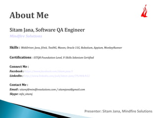 About Me 
Sitam Jana, Software QA Engineer 
Mindfire Solutions 
Skills : WebDriver, Java, JUnit, TestNG, Maven, Oracle 11G, Robotium, Appium, MonkeyRunner 
Certifications : ISTQB Foundation Level, V-Skills Selenium Certified 
Connect Me : 
Facebook : https://www.facebook.com/sitam.jana.9 
LinkedIn : http://www.linkedin.com/pub/sitam-jana/39/444/b12 
Contact Me : 
Email : sitamj@mindfiresolutions.com / sitamjana@gmail.com 
Skype: mfsi_sitamj 
Presenter: Sitam Jana, Mindfire Solutions 
 