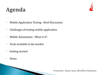 Agenda 
 Mobile Application Testing - Brief Discussion 
 Challenges of testing mobile application 
 Mobile Automation - What is it? 
 Tools available in the market 
 Getting started 
 Demo 
Presenter: Sitam Jana, Mindfire Solutions 
 