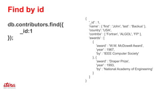 {
'_id' : 1,
'name' : { 'first' : 'John', 'last' : 'Backus' },
'country': 'USA',
'contribs' : [ 'Fortran', 'ALGOL', 'FP' ],
'awards' : [
{
'award' : 'W.W. McDowell Award',
'year' : 1967,
'by' : 'IEEE Computer Society'
}, {
'award' : 'Draper Prize',
'year' : 1993,
'by' : 'National Academy of Engineering'
}
]
}
db.contributors.find({
_id:1
});
Find by id
 