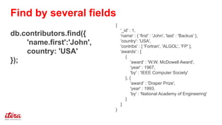 {
'_id' : 1,
'name' : { 'first' : 'John', 'last' : 'Backus' },
'country': 'USA',
'contribs' : [ 'Fortran', 'ALGOL', 'FP' ],
'awards' : [
{
'award' : 'W.W. McDowell Award',
'year' : 1967,
'by' : 'IEEE Computer Society'
}, {
'award' : 'Draper Prize',
'year' : 1993,
'by' : 'National Academy of Engineering'
}
]
}
db.contributors.find({
'name.first':'John',
country: 'USA'
});
Find by several fields
 