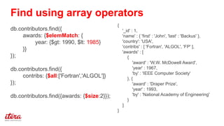 {
'_id' : 1,
'name' : { 'first' : 'John', 'last' : 'Backus' },
'country': 'USA',
'contribs' : [ 'Fortran', 'ALGOL', 'FP' ],
'awards' : [
{
'award' : 'W.W. McDowell Award',
'year' : 1967,
'by' : 'IEEE Computer Society'
}, {
'award' : 'Draper Prize',
'year' : 1993,
'by' : 'National Academy of Engineering'
}
]
}
db.contributors.find({
awards: {$elemMatch: {
year: {$gt: 1990, $lt: 1985}
}}
});
db.contributors.find({
contribs: {$all:['Fortran','ALGOL']}
});
db.contributors.find({awards: {$size:2}});
Find using array operators
 
