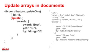 {
'_id' : 1,
'name' : { 'first' : 'John', 'last' : 'Backus' },
'country': 'USA',
'contribs' : [ 'Fortran', 'ALGOL', 'FP' ],
'awards' : [
{
'award' : 'W.W. McDowell Award',
'year' : 1967,
'by' : 'IEEE Computer Society'
}, {
'award' : 'Draper Prize',
'year' : 1993,
'by' : 'National Academy of Engineering'
}
]
}
db.contributors.updateOne(
{_id: 1},
{$push: {
awards: {
award: 'Best',
year: 1976,
by: 'MongoDB'
}
}}
);
Update arrays in documents
 