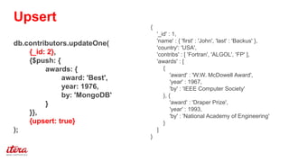 {
'_id' : 1,
'name' : { 'first' : 'John', 'last' : 'Backus' },
'country': 'USA',
'contribs' : [ 'Fortran', 'ALGOL', 'FP' ],
'awards' : [
{
'award' : 'W.W. McDowell Award',
'year' : 1967,
'by' : 'IEEE Computer Society'
}, {
'award' : 'Draper Prize',
'year' : 1993,
'by' : 'National Academy of Engineering'
}
]
}
db.contributors.updateOne(
{_id: 2},
{$push: {
awards: {
award: 'Best',
year: 1976,
by: 'MongoDB'
}
}},
{upsert: true}
);
Upsert
 