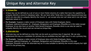 Unique Key and Alternate Key
 3. Unique Key
 Unique key can be defined as a set of one or more fields/columns of a table that have the capability to
uniquely identify a record in database table. We can have other fields also in a table beyond primary key
which are also able to uniquely identify the record. It can accept only one null value and it can not have
duplicate values in it.
 For Example:-Suppose a table consist of Employee data with fields Employee_Name,
Employee_Address,Employee_Id , Employee_Designation and Employee_PhoneNo so in this table except
Employee_Id we also have an another field named Employee_PhoneNo which is can also be used to
uniquely identify the record and can termed as Unique Key.
 4. Alternate key
 Alternate key can be defined as a key that can be work as a primary key if required. We can also
understand this key as a candidate for primary key as candidate key but right now it is not a primary key.
 For Example:- Suppose a table consist of Employee data with fields Employee_Name,
Employee_Address,Employee_Id , Employee_Designation and Employee_PhoneNo in this case
Employee_PhoneNo can be the alternate key as it is also suitable to identify the record uniquely but right
now it is not primary key.
 