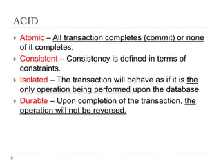 ACID
 Atomic – All transaction completes (commit) or none
of it completes.
 Consistent – Consistency is defined in terms of
constraints.
 Isolated – The transaction will behave as if it is the
only operation being performed upon the database
 Durable – Upon completion of the transaction, the
operation will not be reversed.
 