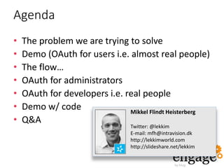 Agenda
• The problem we are trying to solve
• Demo (OAuth for users i.e. almost real people)
• The flow…
• OAuth for administrators
• OAuth for developers i.e. real people
• Demo w/ code
• Q&A
Mikkel Flindt Heisterberg
Twitter: @lekkim
E-mail: mfh@intravision.dk
http://lekkimworld.com
http://slideshare.net/lekkim
 