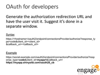 OAuth for developers
Generate the authorization redirection URL and
have the user visit it. Suggest it’s done in a
separate window.
Syntax
https://<hostname>/oauth2/endpoint/connectionsProvider/authorize?response_ty
pe=code&client_id=<client_id>
&callback_uri=<callback_uri>
Example
https://social.example.com/oauth2/endpoint/connectionsProvider/authorize?resp
onse_type=code&client_id=myapp1&callback_uri=
https://myapp.shinysite.com/oauth20_cb
 