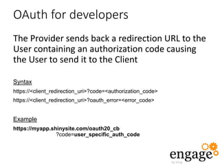 OAuth for developers
The Provider sends back a redirection URL to the
User containing an authorization code causing
the User to send it to the Client
Syntax
https://<client_redirection_uri>?code=<authorization_code>
https://<client_redirection_uri>?oauth_error=<error_code>
Example
https://myapp.shinysite.com/oauth20_cb
?code=user_specific_auth_code
 