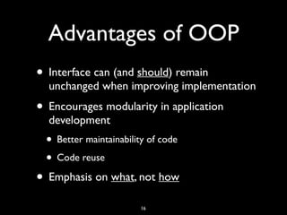 Advantages of OOP
• Interface can (and should) remain
unchanged when improving implementation
• Encourages modularity in application
development
• Better maintainability of code
• Code reuse
• Emphasis on what, not how
16
 