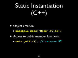 Static Instantiation
(C++)
• Object creation:
• Baseball mets(“Mets”,97,65);
• Access to public member functions:
• mets.getWin(); // returns 97
23
 