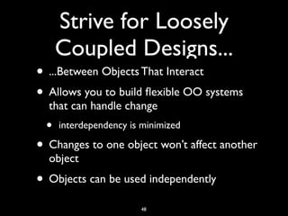 Strive for Loosely
Coupled Designs...
• ...Between Objects That Interact
• Allows you to build ﬂexible OO systems
that can handle change
• interdependency is minimized
• Changes to one object won’t affect another
object
• Objects can be used independently
48
 