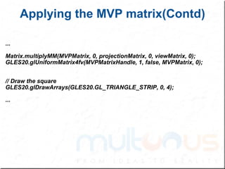 Applying the MVP matrix(Contd) ... Matrix.multiplyMM(MVPMatrix, 0, projectionMatrix, 0, viewMatrix, 0); GLES20.glUniformMatrix4fv(MVPMatrixHandle, 1, false, MVPMatrix, 0); // Draw the square GLES20.glDrawArrays(GLES20.GL_TRIANGLE_STRIP, 0, 4); ... 