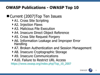 OWASP Publications - OWASP Top 10 Current (2007)Top Ten Issues A1. Cross Site Scripting A2. Injection Flaws A3. Malicious File Execution A4. Insecure Direct Object Reference A5. Cross Site Request Forgery A6. Information Leakage and Improper Error Handling A7. Broken Authentication and Session Management A8. Insecure Cryptographic Storage A9. Insecure Communications A10. Failure to Restrict URL Access https://www.owasp.org/index.php/Top_10_2007 