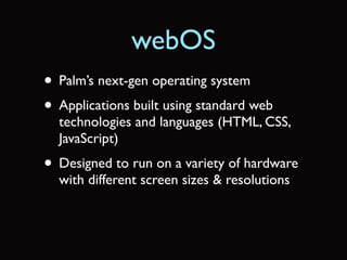 webOS
• Palm’s next-gen operating system
• Applications built using standard web
  technologies and languages (HTML, CSS,
  JavaScript)
• Designed to run on a variety of hardware
  with different screen sizes & resolutions
 
