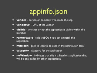 appinfo.json
•   vender - person or company who made the app
•   vendorurl - URL of the vendor
•   visible - whether or not the application is visible within the
    launcher
•   removeable - tells webOs if you can uninstall this
    application
•   miniicon - path to icon to be used in the notiﬁcation area
•   category - category for the application
•   noWindow - indivates that this is a headless application that
    will be only called by other applications
 