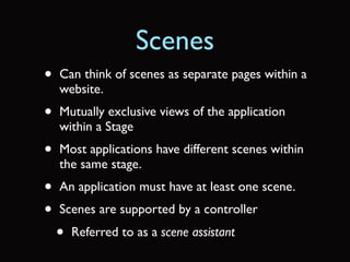 Scenes
•   Can think of scenes as separate pages within a
    website.
•   Mutually exclusive views of the application
    within a Stage
•   Most applications have different scenes within
    the same stage.
•   An application must have at least one scene.
•   Scenes are supported by a controller
    •   Referred to as a scene assistant
 