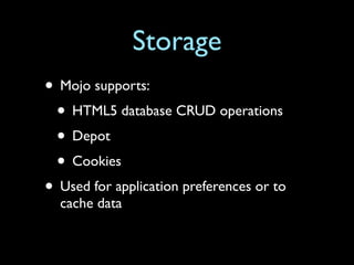 Storage
• Mojo supports:
 • HTML5 database CRUD operations
 • Depot
 • Cookies
• Used for application preferences or to
  cache data
 