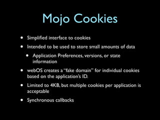 Mojo Cookies
•   Simpliﬁed interface to cookies
•   Intended to be used to store small amounts of data
    •   Application Preferences, versions, or state
        information
•   webOS creates a “fake domain” for individual cookies
    based on the application’s ID.
•   Limited to 4KB, but multiple cookies per application is
    acceptable
•   Synchronous callbacks
 