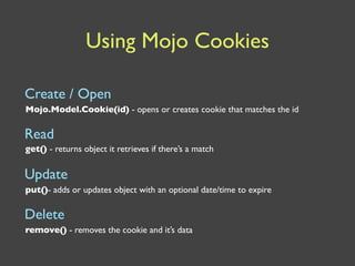 Using Mojo Cookies

Create / Open
Mojo.Model.Cookie(id) - opens or creates cookie that matches the id

Read
get() - returns object it retrieves if there’s a match


Update
put()- adds or updates object with an optional date/time to expire

Delete
remove() - removes the cookie and it’s data
 
