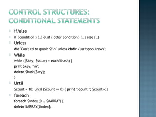  if/else
 if ( condition ) {…} elsif ( other condition ) {…} else {…}
 Unless
die "Can't cd to spool: $!n" unless chdir '/usr/spool/news';
 While
while (($key, $value) = each %hash) {
print $key, "n";
delete $hash{$key};
}
 Until
$count = 10; until ($count == 0) { print "$count "; $count--;}
 foreach
foreach $index (0 .. $#ARRAY) {
delete $ARRAY[$index];
 