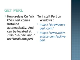  Now-a-days On *nix
OSes Perl comes
installed
automatically. And
can be located at
/usr/bin/perl and /
usr/local/bin/perl
To install Perl on
Windows :
 http://strawberry
perl.com/
 http://www.activ
estate.com/active
perl
 