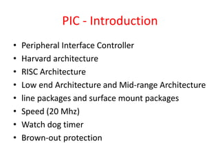 PIC - Introduction
• Peripheral Interface Controller
• Harvard architecture
• RISC Architecture
• Low end Architecture and Mid-range Architecture
• line packages and surface mount packages
• Speed (20 Mhz)
• Watch dog timer
• Brown-out protection
 