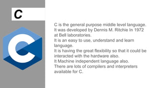 C
C is the general purpose middle level language.
It was developed by Dennis M. Ritchie In 1972
at Bell laboratories.
It is an easy to use, understand and learn
language.
It is having the great flexibility so that it could be
interacted with the hardware also.
It Machine independent language also.
There are lots of compilers and interpreters
available for C.
 