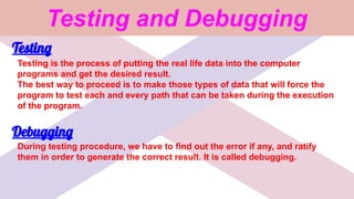 Testing and Debugging
Testing
Testing is the process of putting the real life data into the computer
programs and get the desired result.
The best way to proceed is to make those types of data that will force the
program to test each and every path that can be taken during the execution
of the program.
Debugging
During testing procedure, we have to find out the error if any, and ratify
them in order to generate the correct result. It is called debugging.
 