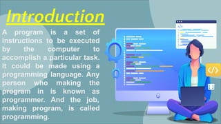 Introduction
A program is a set of
instructions to be executed
by the computer to
accomplish a particular task.
It could be made using a
programming language. Any
person who making the
program in is known as
programmer. And the job,
making program, is called
programming.
 