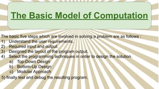 The Basic Model of Computation
The basic five steps which are involved in solving a problem are as follows :
1) Understand the user requirements.
2) Required input and output.
3) Designed the layout of the program output.
4) Select the programming techniques in order to design the solution.
a) Top-Down Design
b) Bottom-Up Design
c) Modular Approach
5) finally test and debug the resulting program.
 