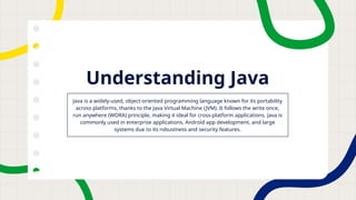 Understanding Java
Java is a widely-used, object-oriented programming language known for its portability
across platforms, thanks to the Java Virtual Machine (JVM). It follows the write once,
run anywhere (WORA) principle, making it ideal for cross-platform applications. Java is
commonly used in enterprise applications, Android app development, and large
systems due to its robustness and security features.
 