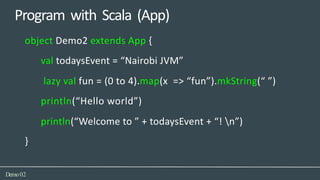 Program with Scala (App)
Demo02
object Demo2 extends App {
val todaysEvent = “Nairobi JVM”
lazy val fun = (0 to 4).map(x => “fun”).mkString(“ ”)
println(“Hello world”)
println(“Welcome to ” + todaysEvent + “! n”)
}
 